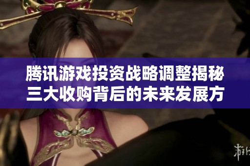 腾讯游戏投资战略调整揭秘三大收购背后的未来发展方向