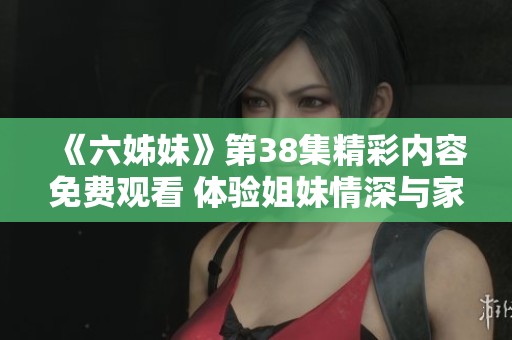 《六姊妹》第38集精彩内容免费观看 体验姐妹情深与家庭温暖的故事