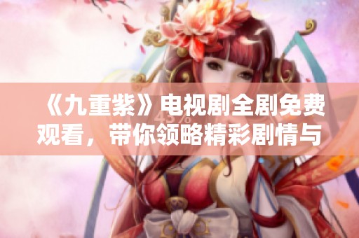 《九重紫》电视剧全剧免费观看，带你领略精彩剧情与人物风采