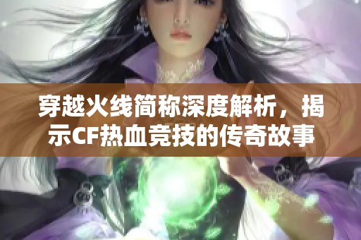 穿越火线简称深度解析，揭示CF热血竞技的传奇故事