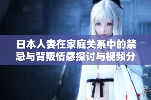 日本人妻在家庭关系中的禁忌与背叛情感探讨与视频分享