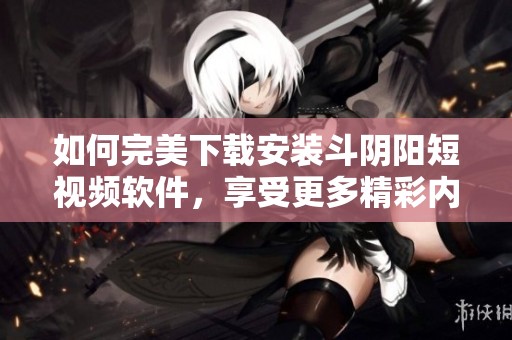 如何完美下载安装斗阴阳短视频软件，享受更多精彩内容指南