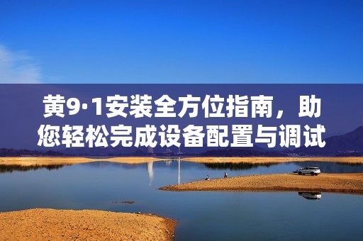 黄9·1安装全方位指南，助您轻松完成设备配置与调试步骤