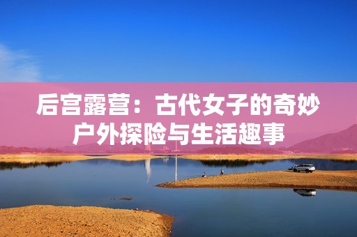 后宫露营：古代女子的奇妙户外探险与生活趣事
