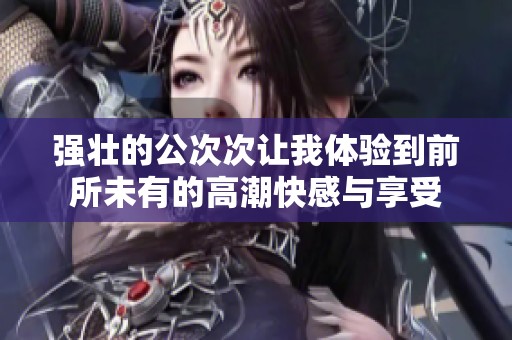 强壮的公次次让我体验到前所未有的高潮快感与享受