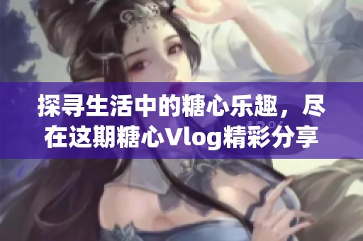 探寻生活中的糖心乐趣，尽在这期糖心Vlog精彩分享之旅