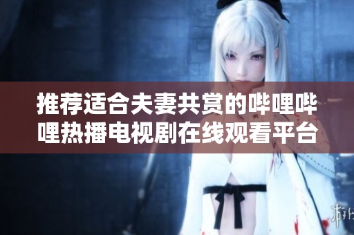 推荐适合夫妻共赏的哔哩哔哩热播电视剧在线观看平台