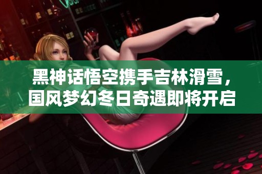黑神话悟空携手吉林滑雪，国风梦幻冬日奇遇即将开启