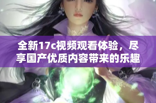 全新17c视频观看体验，尽享国产优质内容带来的乐趣与精彩