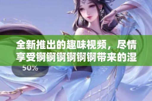 全新推出的趣味视频，尽情享受锕锕锕锕锕锕带来的湿润乐趣！