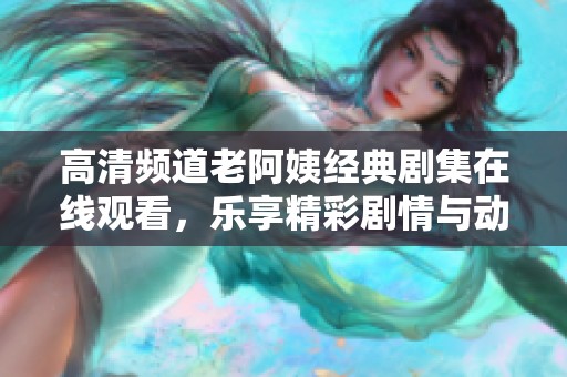 高清频道老阿姨经典剧集在线观看，乐享精彩剧情与动人故事