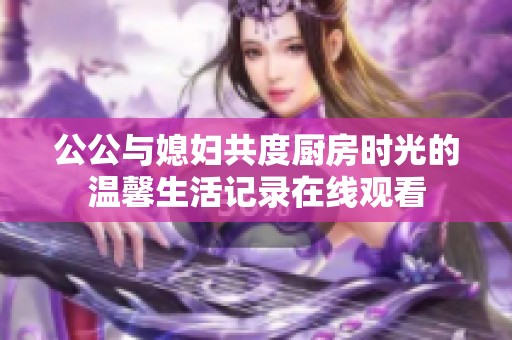 公公与媳妇共度厨房时光的温馨生活记录在线观看