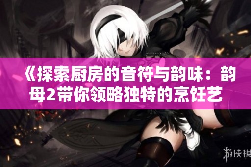 《探索厨房的音符与韵味：韵母2带你领略独特的烹饪艺术》
