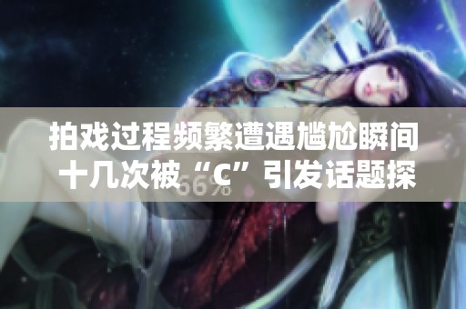 拍戏过程频繁遭遇尴尬瞬间 十几次被“C”引发话题探讨