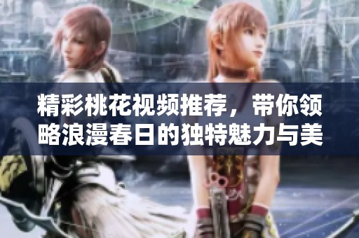 精彩桃花视频推荐，带你领略浪漫春日的独特魅力与美丽瞬间