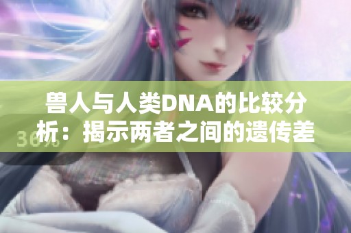 兽人与人类DNA的比较分析：揭示两者之间的遗传差异与联系