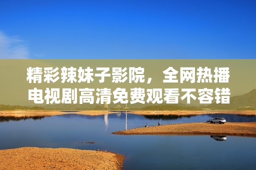 精彩辣妹子影院，全网热播电视剧高清免费观看不容错过