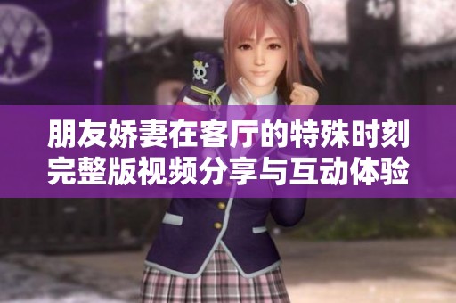 朋友娇妻在客厅的特殊时刻完整版视频分享与互动体验
