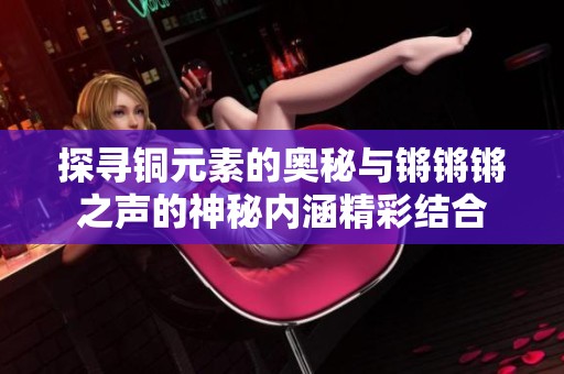 探寻铜元素的奥秘与锵锵锵之声的神秘内涵精彩结合