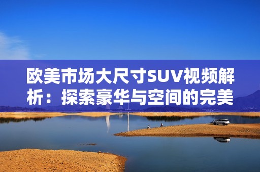 欧美市场大尺寸SUV视频解析：探索豪华与空间的完美结合