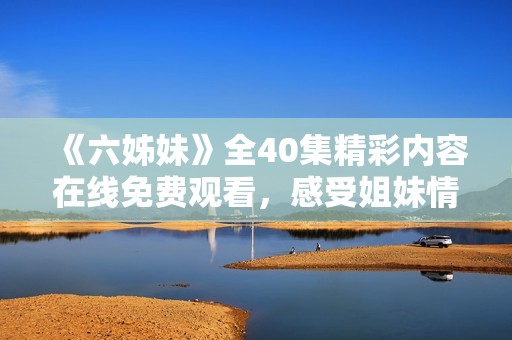 《六姊妹》全40集精彩内容在线免费观看，感受姐妹情深的动人故事
