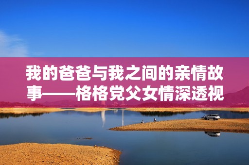 我的爸爸与我之间的亲情故事——格格党父女情深透视