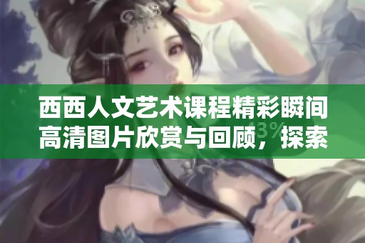 西西人文艺术课程精彩瞬间高清图片欣赏与回顾，探索艺术与人文的魅力