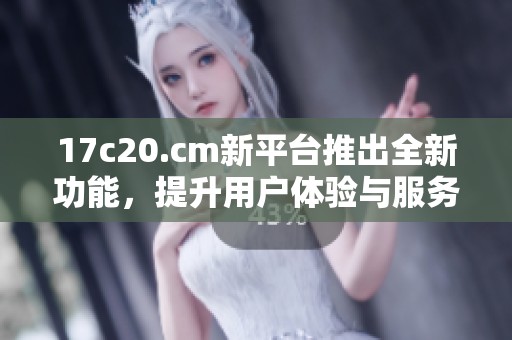 17c20.cm新平台推出全新功能，提升用户体验与服务质量探索之旅