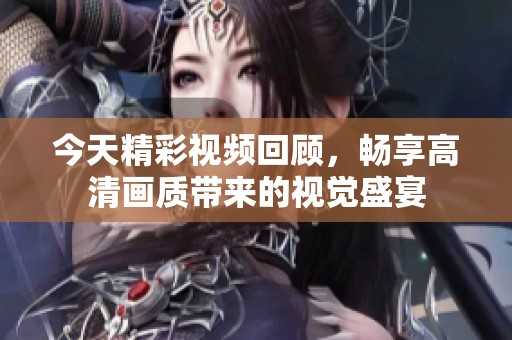 今天精彩视频回顾，畅享高清画质带来的视觉盛宴