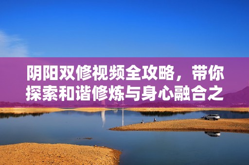 阴阳双修视频全攻略，带你探索和谐修炼与身心融合之道