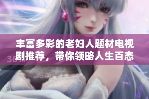 丰富多彩的老妇人题材电视剧推荐，带你领略人生百态与动人故事