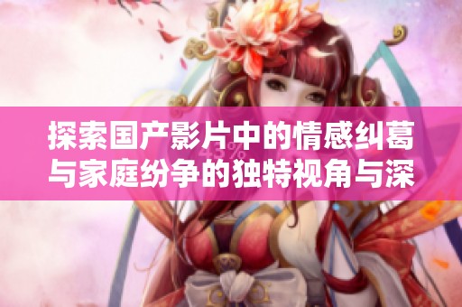 探索国产影片中的情感纠葛与家庭纷争的独特视角与深刻内涵