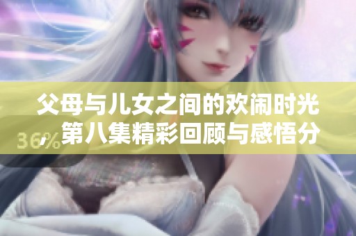 父母与儿女之间的欢闹时光，第八集精彩回顾与感悟分享