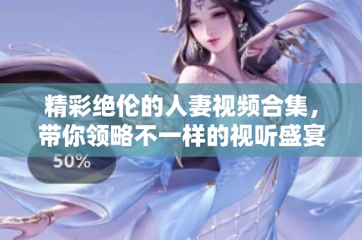 精彩绝伦的人妻视频合集，带你领略不一样的视听盛宴