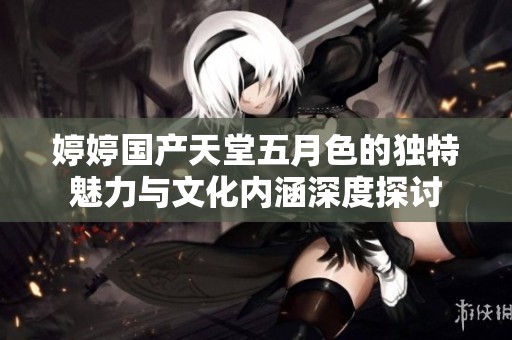 婷婷国产天堂五月色的独特魅力与文化内涵深度探讨