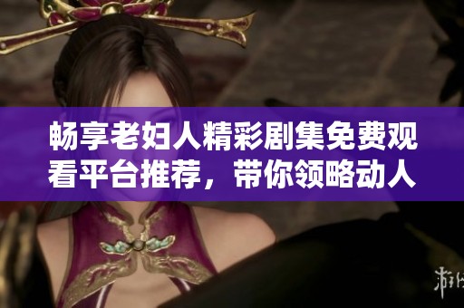 畅享老妇人精彩剧集免费观看平台推荐，带你领略动人故事和真实人生