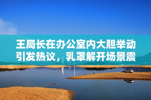 王局长在办公室内大胆举动引发热议，乳罩解开场景震惊众人