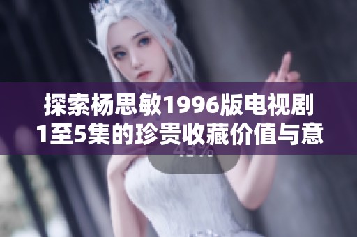 探索杨思敏1996版电视剧1至5集的珍贵收藏价值与意义分析