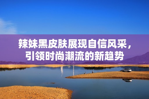 辣妹黑皮肤展现自信风采，引领时尚潮流的新趋势