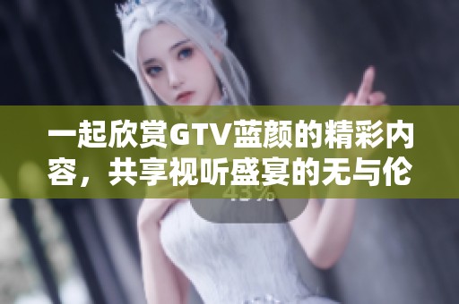 一起欣赏GTV蓝颜的精彩内容，共享视听盛宴的无与伦比体验