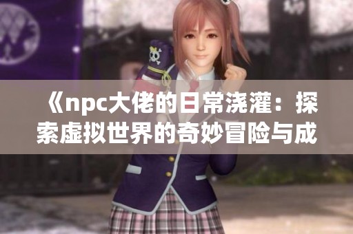 《npc大佬的日常浇灌：探索虚拟世界的奇妙冒险与成长》