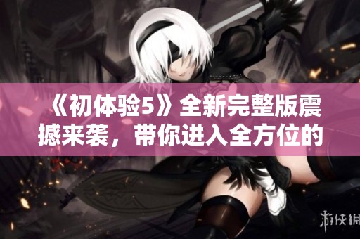 《初体验5》全新完整版震撼来袭，带你进入全方位的精彩冒险世界