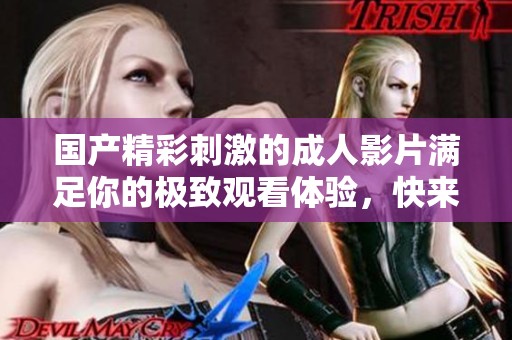 国产精彩刺激的成人影片满足你的极致观看体验，快来感受吧！