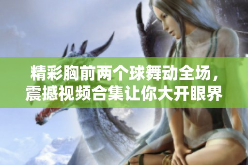 精彩胸前两个球舞动全场，震撼视频合集让你大开眼界！