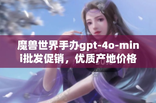魔兽世界手办gpt-4o-mini批发促销，优质产地价格诱人