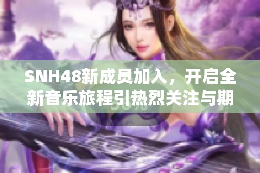 SNH48新成员加入，开启全新音乐旅程引热烈关注与期待