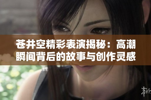 苍井空精彩表演揭秘：高潮瞬间背后的故事与创作灵感分享