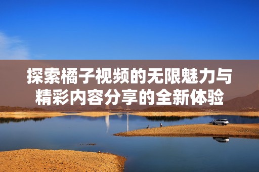 探索橘子视频的无限魅力与精彩内容分享的全新体验