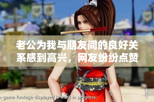 老公为我与朋友间的良好关系感到高兴，网友纷纷点赞称其幸福！