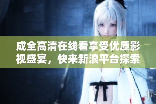 成全高清在线看享受优质影视盛宴，快来新浪平台探索更多精彩内容！